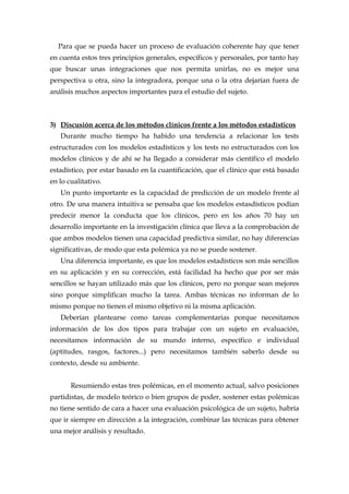 Para que se pueda hacer un proceso de evaluación coherente hay que tener
en cuenta estos tres principios generales, específicos y personales, por tanto hay
que buscar unas integraciones que nos permita unirlas, no es mejor una
perspectiva u otra, sino la integradora, porque una o la otra dejarían fuera de
análisis muchos aspectos importantes para el estudio del sujeto.
3) Discusión acerca de los métodos clínicos frente a los métodos estadísticos
Durante mucho tiempo ha habido una tendencia a relacionar los tests
estructurados con los modelos estadísticos y los tests no estructurados con los
modelos clínicos y de ahí se ha llegado a considerar más científico el modelo
estadístico, por estar basado en la cuantificación, que el clínico que está basado
en lo cualitativo.
Un punto importante es la capacidad de predicción de un modelo frente al
otro. De una manera intuitiva se pensaba que los modelos estasdísticos podían
predecir menor la conducta que los clínicos, pero en los años 70 hay un
desarrollo importante en la investigación clínica que lleva a la comprobación de
que ambos modelos tienen una capacidad predictiva similar, no hay diferencias
significativas, de modo que esta polémica ya no se puede sostener.
Una diferencia importante, es que los modelos estadísticos son más sencillos
en su aplicación y en su corrección, está facilidad ha hecho que por ser más
sencillos se hayan utilizado más que los clínicos, pero no porque sean mejores
sino porque simplifican mucho la tarea. Ambas técnicas no informan de lo
mismo porque no tienen el mismo objetivo ni la misma aplicación.
Deberían plantearse como tareas complementarias porque necesitamos
información de los dos tipos para trabajar con un sujeto en evaluación,
necesitamos información de su mundo interno, específico e individual
(aptitudes, rasgos, factores...) pero necesitamos también saberlo desde su
contexto, desde su ambiente.
Resumiendo estas tres polémicas, en el momento actual, salvo posiciones
partidistas, de modelo teórico o bien grupos de poder, sostener estas polémicas
no tiene sentido de cara a hacer una evaluación psicológica de un sujeto, habría
que ir siempre en dirección a la integración, combinar las técnicas para obtener
una mejor análisis y resultado.
 