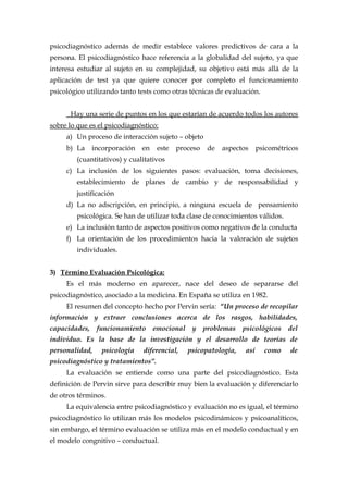 psicodiagnóstico además de medir establece valores predictivos de cara a la
persona. El psicodiagnóstico hace referencia a la globalidad del sujeto, ya que
interesa estudiar al sujeto en su complejidad, su objetivo está más allá de la
aplicación de test ya que quiere conocer por completo el funcionamiento
psicológico utilizando tanto tests como otras técnicas de evaluación.
Hay una serie de puntos en los que estarían de acuerdo todos los autores
sobre lo que es el psicodiagnóstico:
a) Un proceso de interacción sujeto – objeto
b) La incorporación en este proceso de aspectos psicométricos
(cuantitativos) y cualitativos
c) La inclusión de los siguientes pasos: evaluación, toma decisiones,
establecimiento de planes de cambio y de responsabilidad y
justificación
d) La no adscripción, en principio, a ninguna escuela de pensamiento
psicológica. Se han de utilizar toda clase de conocimientos válidos.
e) La inclusión tanto de aspectos positivos como negativos de la conducta
f) La orientación de los procedimientos hacia la valoración de sujetos
individuales.
3) Término Evaluación Psicológica:
Es el más moderno en aparecer, nace del deseo de separarse del
psicodiagnóstico, asociado a la medicina. En España se utiliza en 1982.
El resumen del concepto hecho por Pervin sería: “Un proceso de recopilar
información y extraer conclusiones acerca de los rasgos, habilidades,
capacidades, funcionamiento emocional y problemas psicológicos del
individuo. Es la base de la investigación y el desarrollo de teorías de
personalidad, psicología diferencial, psicopatología, así como de
psicodiagnóstico y tratamientos”.
La evaluación se entiende como una parte del psicodiagnóstico. Esta
definición de Pervin sirve para describir muy bien la evaluación y diferenciarlo
de otros términos.
La equivalencia entre psicodiagnóstico y evaluación no es igual, el término
psicodiagnóstico lo utilizan más los modelos psicodinámicos y psicoanalíticos,
sin embargo, el término evaluación se utiliza más en el modelo conductual y en
el modelo congnitivo – conductual.
 