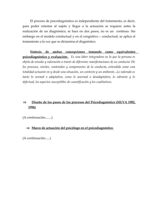 El proceso de psicodiagnóstico es independiente del tratamiento, es decir,
para poder orientar al sujeto y llegar a la actuación se requiere antes la
realización de un diagnóstico, se hace en dos pasos, no es un contínuo. Sin
embargo en el modelo conductual y en el congnitivo – conductual, se aplica el
tratamiento a la vez que se dictamina el diagnóstico.
Síntesis de ambas concepciones tomando como equivalentes
psicodiagnóstico y evaluación: Es una labor integradora en la que la persona es
objeto de estudio y valoración a través de diferentes manifestaciones de su conducta: De
los procesos, niveles, contenidos y componentes de la conducta, entendida como una
totalidad actuante en y desde una situación, un contexto y un ambiente...Lo valorado es
tanto lo normal o adaptativo, como lo anormal o desadaptativo, lo sobrante y lo
defectual, los aspectos susceptibles de cuantificación y los cualitativos.
⇒ Diseño de los pasos de los procesos del Psicodiagnóstico (SILVA 1982,
1996)
(A continuación........)
⇒ Marco de actuación del psicólogo en el psicodiagnóstico
(A continuación......)
 