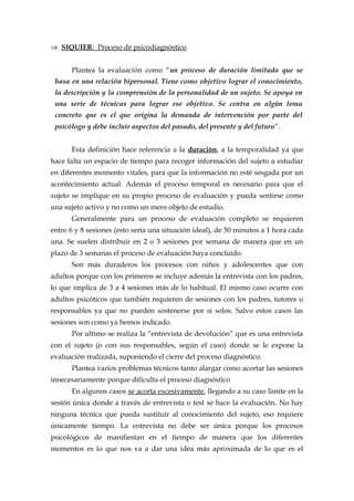 ⇒ SIQUIER: Proceso de psicodiagnóstico
Plantea la evaluación como “un proceso de duración limitada que se
basa en una relación bipersonal. Tiene como objetivo lograr el conocimiento,
la descripción y la comprensión de la personalidad de un sujeto. Se apoya en
una serie de técnicas para lograr ese objetivo. Se centra en algún tema
concreto que es el que origina la demanda de intervención por parte del
psicólogo y debe incluir aspectos del pasado, del presente y del futuro”.
Esta definición hace referencia a la duración, a la temporalidad ya que
hace falta un espacio de tiempo para recoger información del sujeto a estudiar
en diferentes momento vitales, para que la información no esté sesgada por un
acontecimiento actual. Además el proceso temporal es necesario para que el
sujeto se implique en su propio proceso de evaluación y pueda sentirse como
una sujeto activo y no como un mero objeto de estudio.
Generalmente para un proceso de evaluación completo se requieren
entre 6 y 8 sesiones (esto sería una situación ideal), de 50 minutos a 1 hora cada
una. Se suelen distribuir en 2 o 3 sesiones por semana de manera que en un
plazo de 3 semanas el proceso de evaluación haya concluido.
Son más duraderos los procesos con niños y adolescentes que con
adultos porque con los primeros se incluye además la entrevista con los padres,
lo que implica de 3 a 4 sesiones más de lo habitual. El mismo caso ocurre con
adultos psicóticos que también requieren de sesiones con los padres, tutores u
responsables ya que no pueden sostenerse por sí solos. Salvo estos casos las
sesiones son como ya hemos indicado.
Por ultimo se realiza la “entrevista de devolución” que es una entrevista
con el sujeto (o con sus responsables, según el caso) donde se le expone la
evaluación realizada, suponiendo el cierre del proceso diagnóstico.
Plantea varios problemas técnicos tanto alargar como acortar las sesiones
innecesariamente porque dificulta el proceso diagnóstico
En algunos casos se acorta excesivamente, llegando a su caso límite en la
sesión única donde a través de entrevista o test se hace la evaluación. No hay
ninguna técnica que pueda sustituir al conocimiento del sujeto, eso requiere
únicamente tiempo. La entrevista no debe ser única porque los procesos
psicológicos de manifiestan en el tiempo de manera que los diferentes
momentos es lo que nos va a dar una idea más aproximada de lo que es el
 