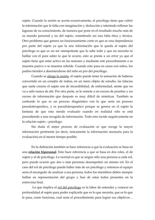 sujeto. Cuando la sesión se acorta excesivamente, el psicólogo tiene que cubrir
la información que le falta con imaginación y deducción e intentado rellenar las
lagunas de su conocimiento, de manera que pone en el resultado mucho más de
su mundo personal y no del sujeto, cometiendo así una falta ética y técnica.
Otro problema que genera un funcionamiento corto es que se crea dependencia
por parte del sujeto ya que la una información que le queda al sujeto del
psicólogo es que es un ser omnipotente que lo sabe todo y que no necesita ni
hablar con él para saber lo que le ocurre, esto se presta a un error ya que el
sujeto tiene que estar activo en las sesiones y mediante este procedimiento o se
muestra pasivo o se muestra rebelde. Cuando esto pasa en casos con niños, los
padres tienden a desentenderse del niño en pro del psicólogo.
Cuando se alarga la sesión, el sujeto puede tener la sensación de haberse
convertido en un conejito de indias, en un mero objeto de estudio, las falacias
que suele crearse el sujeto son de incurabilidad, de enfermedad, siente que no
va a salir nunca de ahí. Por otra parte, se le somete a un exceso de pruebas y un
exceso de información que después es muy difícil de sintetizar. También se
confunde lo que es un proceso diagnóstico con lo que sería un proceso
pseudoterapeútico, y es pseudoterapeútico porque se genera en el sujeto la
fantasía de que esta siendo evaluado cuando en realidad sólo se está
procediendo a una recogida de información. Todo esto incide negativamente en
la relación sujeto – psicólogo.
Sin duda el mejor proceso de evaluación es que recoge la mayor
información pertinente (es decir, únicamente la información necesaria para la
evaluación) en el menor tiempo posible.
En la definición también se hace referencia a que la evaluación se basa en
una relación bipersonal. Esto hace referencia a que se basa en dos roles, el de
sujeto y el de psicólogo. Lo normal es que se asigne sólo una persona a cada rol,
pero puede ocurrir que dos o más personas desempeñen un mismo rol. En el
caso del rol de psicólogo puede haber más de un psicólogo y entonces el equipo
sería el encargado de analizar a esa persona, todos los miembros deben siempre
hablar en representación del grupo y han de estar todos presentes en la
entrevista final.
Lo que implica el rol del psicólogo es la labor de entender y conocer en
profundidad al sujeto para poder explicarle que es lo que necesita, que es lo que
le pasa, como funciona, cual sería el procedimiento para lograr sus objetivos…
 