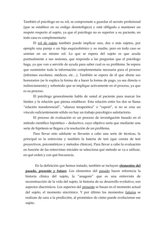 También el psicólogo en su rol, se compromete a guardar el secreto profesional
(que se establece en su código deontológico) y está obligado a mantener un
respeto respecto al sujeto, ya que el psicólogo no es superior a su paciente, en
todo caso es complementario
El rol de sujeto también puede implicar uno, dos o más sujetos, por
ejemplo una pareja o un hijo esquizofrénico y su madre, pero en todo caso se
unirían en un mismo rol. Lo que se espera del sujeto es que acuda
puntualmente a sus sesiones, que responda a las preguntas que el psicólogo
haga, ya que van a servirle de ayuda para saber cual es su problema. Se espera
que suministre toda la información complementaria necesaria para el proceso
(informes escolares, médicos, etc…). También se espera de él que abone sus
honorarios (se le explica la forma de a hacer la forma de pago, ya sea directa o
indirectamente) y sobretodo que se implique activamente en el proceso, ya que
es su proceso.
El psicólogo generalmente habla de usted al paciente para marcar los
límites y la relación que piensa establecer. Esta relación entre los dos se llama
“relación transferencial”, “alianza terapeútica” o “raport”, si no se crea un
vínculo suficientemente sólido no hay un trabajo psicológico satisfactorio.
El proceso de evaluación es un proceso de investigación basado en el
método científico hipotético – deductivo, cuyo objetivo sería que mediante una
serie de hipótesis se llegara a la resolución de un problema.
Para llevar esto adelante se llevarán a cabo una serie de técnicas, la
principal es la entrevista y también la batería de test (que consta de test
proyectivos, psicométricos y métodos clínicos). Para llevar a cabo la evaluación
en función de las entrevistas iniciales se selecciona qué método se va a utilizar,
en qué orden y con qué frecuencia.
En la definición que hemos tratado, también se incluyen elementos del
pasado, presente y futuro. Los elementos del pasado hacen referencia la
historia clínica del sujeto, la “anagesis” que es una entrevista de
reconstrucción de la vida del sujeto, la historia de su desarrollo evolutivo, son
aspectos diacrónicos. Los aspectos del presente se basan en el momento actual
del sujeto, el momento sincrónico. Y por último los momentos futuros se
realizan de cara a la predicción, al pronóstico de cómo puede evolucionar ese
sujeto.
 