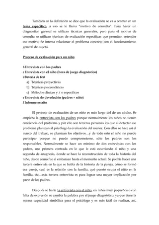 También en la definición se dice que la evaluación se va a centrar en un
tema específico, a eso se le llama “motivo de consulta”. Para hacer un
diagnostico general se utilizan técnicas generales, pero para el motivo de
consulta se utilizan técnicas de evaluación específicas que permitan entender
ese motivo. Se intenta relacionar el problema concreto con el funcionamiento
general del sujeto.
Proceso de evaluación para un niño
bEntrevista con los padres
cEntrevista con el niño (hora de juego diagnóstico)
dBatería de test
a) Técnicas proyectivas
b) Técnicas psicométricas
c) Métodos clínicos y / o específicos
eEntrevista de devolución (padres – niño)
f Informe escrito
El proceso de evaluación de un niño es más largo del de un adulto. Se
empieza la entrevista con los padres porque normalmente los niños no tienen
conciencia del problema y por ello son terceras personas los que al detectar ese
problema plantean al psicólogo la evaluación del menor. Con ellos se hace así el
marco del trabajo, se plantean los objetivos…y de todo esto el niño no puede
participar porque no puede comprometerse, sólo los padres son los
responsables. Normalmente se hace un mínimo de dos entrevistas con los
padres, una primera centrada en lo que le está ocurriendo al niño y una
segunda de anagnesis, donde se hace la reconstrucción de toda la historia del
niño, desde como fue el embarazo hasta el momento actual. Se podría hacer una
tercera entrevista en la que se habla de la historia de la pareja, cómo se formó
esa pareja, cual es la relación con la familia, qué puesto ocupa el niño en la
familia, etc…esta tercera entrevista es para lograr una mayor implicación por
parte de los padres.
Después se haría la entrevista con el niño, en niños muy pequeños o con
falta de expresión se cambia la palabra por el juego diagnóstico, ya que tiene la
misma capacidad simbólica para el psicólogo y es más fácil de realizar, así,
 