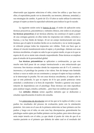 observando que juguetes selecciona el niño, cómo los utiliza y que hace con
ellos, el especialista puede ver su desarrollo, sus temores, defensas, ansiedad, y
sus estrategias de cambio. A partir de 12 o 13 años se suele utilizar la entrevista
porque el sujeto ya tiene la capacidad suficiente para indicar lo que le sucede.
La siguiente sesión sería la batería de test, el orden de aplicación sería:
técnicas proyectivas, psicométricas y métodos clínicos, este orden es así porque
las técnicas proyectivas al ser técnicas abiertas, las construye el sujeto a partir
de una consigna general, en ellas todas las respuestas son válidas, correctas y
buenas, y no hay límite de tiempo. Al ser un campo inestructurado son unas
técnicas que al sujeto le resultan fáciles en su resolución y no se siente juzgado,
ni criticado porque todas las respuestas son válidas. Todo eso hace que se
afiance el vínculo transferencial entre el sujeto y el psicólogo. Además son unas
técnicas encubiertas, el sujeto no sabe lo que se quiere medir, ni que es lo que se
espera de él, así se siente más cómodo respondiendo. Éstas técnicas se emplean
para el estudio de la personalidad global.
Las técnicas psicométricas se aplicarían a continuación, ya que esw
mucho más fácil pasar de un campo inestructurado a uno estructurado que
viceversa. Son técnicas cerradas donde las respuestas son de V o F, correcta o
incorrecta y el psicólogo las puntúa o las valora. Son de tiempo más limitado
incluso a veces se mide con un cronómetro y aunque el sujeto no haya acabado,
se le interrumpe la prueba. No son unas técnicas encubiertas, el sujeto sabe lo
que se está pidiendo, lo que se espera de él lo que puede potenciar cierta
ansiedad y condicionar a la hora de responder. Tienden a generar una mayor
relación de dependencia con el psicólogo. Éstas técnicas son más específicas
para analizar rasgos, estados, actitudes….pero hace ese análisis por separado.
Los métodos clínicos serían aquellos métodos que se dedicarían a
estudiar específicamente el motivo de consulta.
Las entrevistas de devolución son en las que se le explica al niño y a sus
padres los resultados del proceso de evaluación, junto con la orientación
posterior. Así como en el caso de la primera entrevista se hace primero con los
padres y luego con el niño, en este caso hay discrepancias, generalmente los
psicólogos suelen optar por hablar primero con los padres, pero otros dicen que
sería mejor tenerla con el niño, ya que desde el punto de vista de que él es
nuestro paciente es el primero que debería de saber cual es el resultado del
 