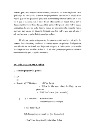 proceso, pero esto tiene un inconveniente y es que no podemos explicarle cosas
que luego no se vayan a cumplir porque podemos crearle falsas expectativas
puesto que son los padres lo que deben autorizar la posterior terapia en el caso
en el que lo necesite. En el caso de los adolescentes es mejor hablar con él
directamente porque tiene la capacidad para poder pedir a los padres ayuda
terapeútica. Lo que no debe hacerse nunca es una entrevista conjunta puesto
que hay que hablar en diferente lenguaje con los padres que con el niño y
además hay que respetar la intimidad de ambos.
El informe escrito sería plasmar de una manera técnica la explicación del
proceso de evaluación y cual sería la orientación de ese proceso. Si el paciente
pide el informe escrito el psicólogo está obligado a facilitárselo, pero mucho
psicólogos no son partidarios de dar tal informe puesto que puede etiquetar o
condicionar al sujeto al leer su contenido.
BATERÍA DE TEST PARA NIÑOS
1) Técnicas proyectivas gráficas
⇒ EP
EN
⇒ Batería: a) TP Gráficas: - H.T.P de Bunck
- T.D.A de Machoner (Test de dibujo de una
persona)
- T.D.F de Corman (test de familia)
g b) T. Verbales: - Fábula de Duss
- Test Desiderativo de Pigem
c) Test de Rorchach
d) T. Proyectivas aperceptivas (test de cuadros)
- C.A.T: test de aplicación infantil de Bellak
 