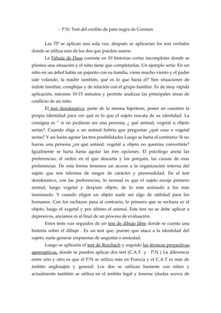 - P.N: Test del cerdito de pata negra de Corman
Las TP se aplican una sola vez, después se aplicarían los test verbales
donde se utiliza uno de los dos que pueden usarse.
La Fábula de Duss consiste en 10 historias cortas incompletas donde se
plantea una situación y el niño tiene que completarlas. Un ejemplo sería: En un
niño en un árbol había un pajarito con su familia, viene mucho viento y el padre
sale volando, la madre también, qué es lo que haría el? Son situaciones de
índole familiar, complejas y de relación con el grupo familiar. Es de muy rápida
aplicación, máximo 10-15 minutos y permite analizar las principales áreas de
conflicto de un niño.
El test desiderativo, parte de la misma hipótesis, poner en cuestión la
propia identidad para ver qué es lo que el sujeto rescata de su identidad. La
consigna es “ si no pudieras ser una persona, ¿ qué animal, vegetal u objeto
serías?. Cuando elige a un animal habría que preguntar ¿qué cosa o vegetal
serías? Y así hasta agotar las tres posibilidades Luego se haría al contrario: Si no
fueras una persona ¿en qué animal, vegetal u objeto no querrías convertirte?
Igualmente se haría hasta agotar las tres opciones. El psicólogo anota las
preferencias, el orden en el que descarta y los porqués, las causas de esas
preferencias. De esta forma tenemos un acceso a la organización interna del
sujeto que nos informa de rasgos de carácter y personalidad. En el test
desiderativo, con las preferencias, lo normal es que el sujeto escoja primero
animal, luego vegetal y después objeto, de lo más animado a los más
inanimado. Y cuando eligen un objeto suele ser algo de utilidad para los
humanos. Con los rechazos pasa al contrario, lo primero que se rechaza es el
objeto, luego el vegetal y por último el animal. Este test no se debe aplicar a
depresivos, ancianos ni al final de un proceso de evaluación.
Estos tests van seguidos de un test de dibujo libre donde se cuenta una
historia sobre el dibujo . Es un test que, puesto que ataca a la identidad del
sujeto, suele generar respuestas de angustia o ansiedad.
Luego se aplicaría el test de Rorchach y seguido las técnicas proyectivas
aperceptivas, donde se pueden aplicar dos test (C.A.T y P.N ) La diferencia
entre uno y otro es que el P.N se utiliza más en Francia y el C.A.T es más de
ámbito anglosajón y general. Los dos se utilizan bastante con niños y
actualmente también se utiliza en el ámbito legal y forense (dudas acerca de
 