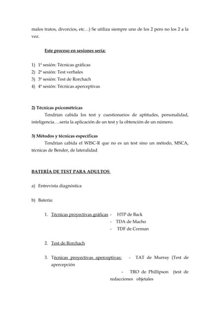 malos tratos, divorcios, etc…) Se utiliza siempre uno de los 2 pero no los 2 a la
vez.
Este proceso en sesiones sería:
1) 1ª sesión: Técnicas gráficas
2) 2ª sesión: Test verbales
3) 3ª sesión: Test de Rorchach
4) 4ª sesión: Técnicas aperceptivas
2) Técnicas psicométricas
Tendrían cabida los test y cuestionarios de aptitudes, personalidad,
inteligencia….sería la aplicación de un test y la obtención de un número.
3) Métodos y técnicas específicas
Tendrían cabida el WISC-R que no es un test sino un método, MSCA,
técnicas de Bender, de lateralidad
BATERÍA DE TEST PARA ADULTOS
a) Entrevista diagnóstica
b) Batería:
1. Técnicas proyectivas gráficas - HTP de Back
- TDA de Macho
- TDF de Corman
2. Test de Rorchach
3. Técnicas proyectivas aperceptivas: - TAT de Murray (Test de
apercepción
- TRO de Phillipson (test de
redacciones objetales
 