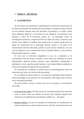 • TEMA 3: TÉCNICAS
 LA ENTREVISTA
Es una técnica de autoinforme, especialmente la entrevista estructurada. Es
la técnica fundamental de trabajo para el psicólogo en cualquier campo. Se basa
en una relación humana entre dos personas: el psicólogo y el sujeto. Puede
tener diferentes objetivos y en función de esos objetivos se enfacitarán unos
aspectos u otros de la entrevista, puede ser de psicología social, de
investigación (extensiva: comparar la R de un sujeto con otros; o intensiva: que
tendría como objetivo el análisis intra psíquico de un sujeto), puede tener un
objeto de clasificación (ej, la psicología laboral, escolar…) no tanto en el
conocimiento intensivo del sujeto, puede ser para evaluar resultados, en cuyo
caso los objetivos son la comparación entre la medida anterior y una actual en
determinados aspectos o rasgos.
En este caso la entrevista diagnóstica lo que va a pretender es el
conocimiento total del sujeto, tomando a éste como una totalidad en la que
determinados aspectos pueden aparecer como deficitarios, inadaptados o
patológicos y otros aspectos pueden aparecer como desarrollados, adaptados o
incluso con superhavit respecto de una capacidad.
Es la técnica por excelencia, se podría hacer un psicodiagnóstico solo con
entrevistas, por tanto es la técnica más importante.
Es un método de observación en una situación controlada donde influyen
teorías psicológicas que aportan sus conocimientos para lograr que la técnica
sea lo más perfecta posible.
De cada escuela o teoría se toman una serie de conceptos o conclusiones,
entre ellas:
⇒ La teoría de la Gestalt: De ella se toma la conceptualización de la entrevista
como un todo, como una unidad, de manera que cualquier aspecto hace
referencia a la totalidad del conocimiento, análisis, etc… del sujeto.
⇒ Modelo analítico: Se toma el concepto de inconsciente, de transferencia, de
contra-transferencia y de las defensas del yo. Es decir, cuando hacemos una
 