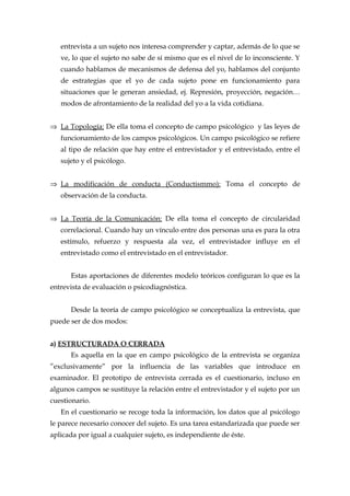 entrevista a un sujeto nos interesa comprender y captar, además de lo que se
ve, lo que el sujeto no sabe de sí mismo que es el nivel de lo inconsciente. Y
cuando hablamos de mecanismos de defensa del yo, hablamos del conjunto
de estrategias que el yo de cada sujeto pone en funcionamiento para
situaciones que le generan ansiedad, ej. Represión, proyección, negación…
modos de afrontamiento de la realidad del yo a la vida cotidiana.
⇒ La Topología: De ella toma el concepto de campo psicológico y las leyes de
funcionamiento de los campos psicológicos. Un campo psicológico se refiere
al tipo de relación que hay entre el entrevistador y el entrevistado, entre el
sujeto y el psicólogo.
⇒ La modificación de conducta (Conductismmo): Toma el concepto de
observación de la conducta.
⇒ La Teoría de la Comunicación: De ella toma el concepto de circularidad
correlacional. Cuando hay un vínculo entre dos personas una es para la otra
estímulo, refuerzo y respuesta ala vez, el entrevistador influye en el
entrevistado como el entrevistado en el entrevistador.
Estas aportaciones de diferentes modelo teóricos configuran lo que es la
entrevista de evaluación o psicodiagnóstica.
Desde la teoría de campo psicológico se conceptualiza la entrevista, que
puede ser de dos modos:
a) ESTRUCTURADA O CERRADA
Es aquella en la que en campo psicológico de la entrevista se organiza
”exclusivamente” por la influencia de las variables que introduce en
examinador. El prototipo de entrevista cerrada es el cuestionario, incluso en
algunos campos se sustituye la relación entre el entrevistador y el sujeto por un
cuestionario.
En el cuestionario se recoge toda la información, los datos que al psicólogo
le parece necesario conocer del sujeto. Es una tarea estandarizada que puede ser
aplicada por igual a cualquier sujeto, es independiente de éste.
 