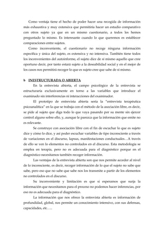 Como ventaja tiene el hecho de poder hacer una recogida de información
más exhaustiva y muy extensiva que permitiría hacer un estudio comparativo
con otros sujeto ya que en un mismo cuestionario, a todos les hemos
preguntado lo mismo. Es interesante cuando lo que queremos es establecer
comparaciones entre sujetos.
Como inconveniente, el cuestionario no recoge ninguna información
específica y única del sujeto, es extensiva y no intensiva. También tiene todos
los inconvenientes del autoinforme, el sujeto dice de sí mismo aquello que cree
oportuno decir, por tanto estará sujeto a la deseabilidad social y en el mejor de
los casos nos permitirá recoger lo que es sujeto cree que sabe de sí mismo.
b INESTRUCTURADA O ABIERTA
En la entrevista abierta, el campo psicológico de la entrevista se
estructuraría exclusivamente en torno a las variables que introduce el
examinado sin interferencias ni interacciones del examinador.
El prototipo de entrevista abierta sería la “entrevista terapéutica
psicoanalítica” en la que se trabaja con el método de la asociación libre, es decir,
se pide al sujeto que diga todo lo que vaya pasando por su mente sin ejercer
control alguno sobre ello, y, aunque le parezca que la información que emite no
es relevante.
Se construye con asociación libre con el fin de escuchar lo que es sujeto
dice y cómo lo dice, y así poder escuchar variables de tipo inconsciente a través
de variaciones en el discurso, lapsus, manifestaciones conductuales…A través
de ello se ven lo elementos no controlados en el discurso. Esta metodología se
emplea en terapia, pero no es adecuada para el diagnóstico porque en el
diagnóstico necesitamos también recoger información.
Las ventajas de la entrevista abierta son que nos permite acceder al nivel
de lo inconsciente, es decir, recoger información de lo que el sujeto no sabe que
sabe, pero eso que no sabe que sabe nos los transmite a partir de los elementos
no controlados en el discurso.
Su inconveniente y limitación es que si esperamos que surja la
información que necesitamos para el proceso no podemos hacer inferencias, por
eso no es adecuada para el diagnóstico.
La información que nos ofrece la entrevista abierta es información de
profundidad, global, nos permite un conocimiento intensivo, con sus defensas,
capacidades, etc…..
 