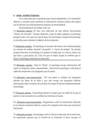 c) SEMI - ESTRUCTURADA
Es la entrevista que se propone para el psicodiagnóstico, con momentos
abiertos y cerrados para combinar la información extensiva (datos del sujeto)
con la intensiva (su funcionamiento psíquico en profundidad).
El procedimiento de trabajo suele ser:
1º) Momento abierto: Se hace una entrevista de tipo abierto denominada
“motivo de consulta”. Tiempo dedicado a que el sujeto explique al psicólogo
porqué acude a él y qué es lo que le pasa. En este tiempo, el papel del psicólogo
es escuchar para entender el objetivo de la evaluación.
2º) Momento cerrado: El psicólogo en función del motivo de consulta plantea
un contrato de trabajo, llamado “encuadre” o “marco de trabajo”. Es cerrado
porque interviene el psicólogo y le plantea al sujeto qué va a hacer, cómo, con
qué fines, a qué precio, etc. Una vez que el sujeto acepta el contrato que se
ofrece el psicólogo empezaría la entrevista.
3º) Momento cerrado: Sería la “Ficha”, el psicólogo recoge información del
sujeto, su biografía, datos, enfermedades…Interviene el psicólogo y sólo pide al
sujeto las respuestas a las preguntas que él realice.
4º) Momento semi-estructurado: Por una parte se trabaja con preguntas
abiertas los datos de la ficha y por otra recoge con preguntas abiertas
información sobre el motivo de consulta. El campo lo forma fundamentalmente
el psicólogo.
5º) Momento abierto: El psicólogo plantea al sujeto que nos hable de lo que él
quiera en ese momento, las variables las introduce el sujeto.
6º) Momento semi-estructurado: Preguntamos sobre la información obtenida
en el anterior momento abierto y acerca de cualquier otro tema que le parezca
interesante.
7º) Momento cerrado: El psicólogo vuelve a llevar la dirección de la entrevista.
Es importante apuntar que el control de la entrevista lo lleva siempre el
 
