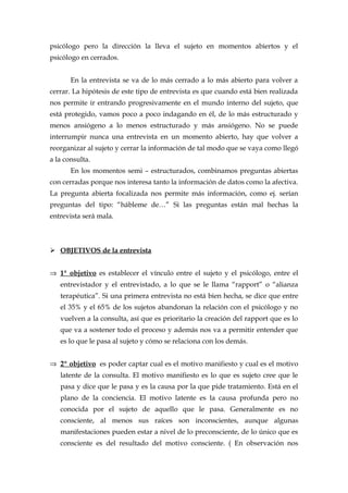 psicólogo pero la dirección la lleva el sujeto en momentos abiertos y el
psicólogo en cerrados.
En la entrevista se va de lo más cerrado a lo más abierto para volver a
cerrar. La hipótesis de este tipo de entrevista es que cuando está bien realizada
nos permite ir entrando progresivamente en el mundo interno del sujeto, que
está protegido, vamos poco a poco indagando en él, de lo más estructurado y
menos ansiógeno a lo menos estructurado y más ansiógeno. No se puede
interrumpir nunca una entrevista en un momento abierto, hay que volver a
reorganizar al sujeto y cerrar la información de tal modo que se vaya como llegó
a la consulta.
En los momentos semi – estructurados, combinamos preguntas abiertas
con cerradas porque nos interesa tanto la información de datos como la afectiva.
La pregunta abierta focalizada nos permite más información, como ej. serían
preguntas del tipo: “hábleme de…” Si las preguntas están mal hechas la
entrevista será mala.
 OBJETIVOS de la entrevista
⇒ 1ª objetivo es establecer el vínculo entre el sujeto y el psicólogo, entre el
entrevistador y el entrevistado, a lo que se le llama “rapport” o “alianza
terapéutica”. Si una primera entrevista no está bien hecha, se dice que entre
el 35% y el 65% de los sujetos abandonan la relación con el psicólogo y no
vuelven a la consulta, así que es prioritario la creación del rapport que es lo
que va a sostener todo el proceso y además nos va a permitir entender que
es lo que le pasa al sujeto y cómo se relaciona con los demás.
⇒ 2º objetivo es poder captar cual es el motivo manifiesto y cual es el motivo
latente de la consulta. El motivo manifiesto es lo que es sujeto cree que le
pasa y dice que le pasa y es la causa por la que pide tratamiento. Está en el
plano de la conciencia. El motivo latente es la causa profunda pero no
conocida por el sujeto de aquello que le pasa. Generalmente es no
consciente, al menos sus raíces son inconscientes, aunque algunas
manifestaciones pueden estar a nivel de lo preconsciente, de lo único que es
consciente es del resultado del motivo consciente. ( En observación nos
 