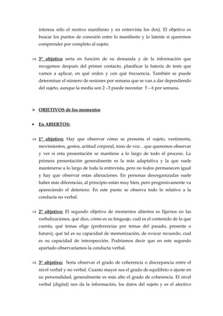 interesa sólo el motivo manifiesto y en entrevista los dos). El objetivo es
buscar los puntos de conexión entre lo manifiesto y lo latente si queremos
comprender por completo al sujeto.
⇒ 3º objetivo sería en función de su demanda y de la información que
recogemos después del primer contacto, planificar la batería de tests que
vamos a aplicar, en qué orden y con qué frecuencia. También se puede
determinar el número de sesiones por semana que se van a dar dependiendo
del sujeto, aunque la media son 2 –3 puede necesitar 5 – 6 por semana.
 OBJETIVOS de los momentos
• En ABIERTOS:
⇒ 1º objetivo: Hay que observar cómo se presenta el sujeto, vestimenta,
movimientos, gestos, actitud corporal, tono de voz…que queremos observar
y ver si esta presentación se mantiene a lo largo de todo el proceso. La
primera presentación generalmente es la más adaptativa y la que suele
mantenerse a lo largo de toda la entrevista, pero no todos permanecen igual
y hay que observar estas alteraciones. En personas desorganizadas suele
haber más diferencias, al principio están muy bien, pero progresivamente va
apareciendo el deterioro. En este punto se observa todo lo relativo a la
conducta no verbal.
⇒ 2ª objetivo: El segundo objetivo de momentos abiertos es fijarnos en las
verbalizaciones, qué dice, cómo es su lenguaje, cuál es el contenido de lo que
cuenta, qué temas elige (preferencias por temas del pasado, presente o
futuro), qué tal es su capacidad de memorización, de evocar recuerdo, cual
es su capacidad de introspección. Podríamos decir que en este segundo
apartado observaríamos la conducta verbal.
⇒ 3ª objetivo: Sería observar el grado de coherencia o discrepancia entre el
nivel verbal y no verbal. Cuanto mayor sea el grado de equilibrio o ajuste en
su personalidad, generalmente es más alto el grado de coherencia. El nivel
verbal (digital) nos da la información, los datos del sujeto y es el afectivo
 