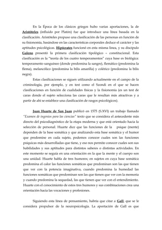 En la Época de los clásicos griegos hubo varias aportaciones, la de
Aristóteles (influido por Platón) fue que introduce una línea basada en la
clasificación. Aristóteles propuso una clasificación de las personas en función de
su fisionomía, basándose en las características corporales deduce el carácter y las
aptitudes psicológicas. Hipócrates funcionó en esta misma linea, y su discípulo
Galeno presentó la primera clasificación tipológico – constitucional. Esta
clasificación es la “teoría de los cuatro temperamentos” cuya base es biológica:
temperamento sanguíneo (donde predomina la sangre), flemático (predomina la
flema), melancólico (predomina la bilis amarilla) y colérico (predomina la bilis
negra).
Estas clasificaciones se siguen utilizando actualmente en el campo de la
criminología, por ejemplo, y en test como el Szondi en el que se hacen
clasificaciones en función de cualidades físicas y la fisionomía (es un test de
caras donde el sujeto selecciona las caras que le resultan más atractivas y a
partir de ahí se establece una clasificación de rasgos psicológicos).
Juan Huarte de San Juan publicó en 1575 (S.XVI) un trabajo llamado
“Examen de ingenios para las ciencias” texto que se considera el antecedente más
directo del psicodiagnóstico de la etapa moderna y que está orientado hacia la
selección de personal. Huarte dice que las funciones de la psique (mente)
dependen de la base somática y que analizando esta base somática y el humor
que predomine en cada sujeto, podemos conocer cuales son las funciones
psíquicas más desarrolladas que tiene, y eso nos permite conocer cuales son sus
habilidades y sus aptitudes para distintos saberes o distintas actividades. En
este momento se seguía en una orientación en la que la mente y el cuerpo son
una unidad. Huarte habla de tres humores; en sujetos en cuya base somática
predomina el calor las funciones somáticas que predominan son las que tienen
que ver con la potencia imaginativa, cuando predomina la humedad las
funciones somáticas que predominan son las que tienen que ver con la memoria
y cuando predomina la sequedad, las que tienen que ver con el entendimiento.
Huarte con el conocimiento de estos tres humores y sus combinaciones crea una
orientación hacia las vocaciones y profesiones.
Siguiendo esta línea de pensamiento, habría que citar a Gall, que se le
considera propulsor de la neuropsicología. La aportación de Gall es que
 