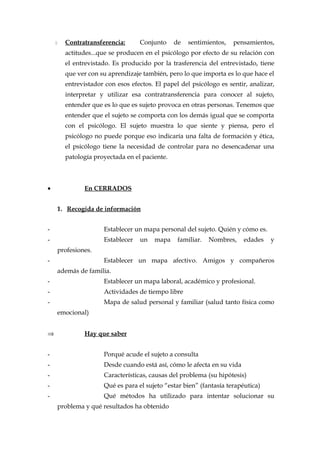 Contratransferencia: Conjunto de sentimientos, pensamientos,
actitudes...que se producen en el psicólogo por efecto de su relación con
el entrevistado. Es producido por la trasferencia del entrevistado, tiene
que ver con su aprendizaje también, pero lo que importa es lo que hace el
entrevistador con esos efectos. El papel del psicólogo es sentir, analizar,
interpretar y utilizar esa contratransferencia para conocer al sujeto,
entender que es lo que es sujeto provoca en otras personas. Tenemos que
entender que el sujeto se comporta con los demás igual que se comporta
con el psicólogo. El sujeto muestra lo que siente y piensa, pero el
psicólogo no puede porque eso indicaría una falta de formación y ética,
el psicólogo tiene la necesidad de controlar para no desencadenar una
patología proyectada en el paciente.
• En CERRADOS
1. Recogida de información
- Establecer un mapa personal del sujeto. Quién y cómo es.
- Establecer un mapa familiar. Nombres, edades y
profesiones.
- Establecer un mapa afectivo. Amigos y compañeros
además de familia.
- Establecer un mapa laboral, académico y profesional.
- Actividades de tiempo libre
- Mapa de salud personal y familiar (salud tanto física como
emocional)
⇒ Hay que saber
- Porqué acude el sujeto a consulta
- Desde cuando está así, cómo le afecta en su vida
- Características, causas del problema (su hipótesis)
- Qué es para el sujeto “estar bien” (fantasía terapéutica)
- Qué métodos ha utilizado para intentar solucionar su
problema y qué resultados ha obtenido
 