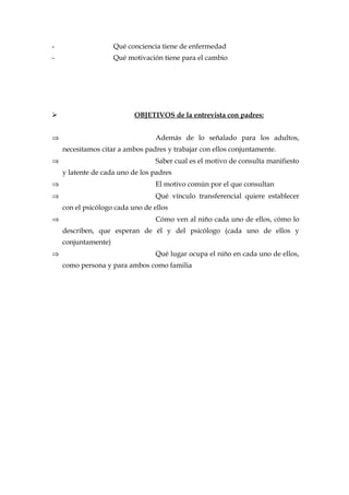 - Qué conciencia tiene de enfermedad
- Qué motivación tiene para el cambio
 OBJETIVOS de la entrevista con padres:
⇒ Además de lo señalado para los adultos,
necesitamos citar a ambos padres y trabajar con ellos conjuntamente.
⇒ Saber cual es el motivo de consulta manifiesto
y latente de cada uno de los padres
⇒ El motivo común por el que consultan
⇒ Qué vínculo transferencial quiere establecer
con el psicólogo cada uno de ellos
⇒ Cómo ven al niño cada uno de ellos, cómo lo
describen, que esperan de él y del psicólogo (cada uno de ellos y
conjuntamente)
⇒ Qué lugar ocupa el niño en cada uno de ellos,
como persona y para ambos como familia
 