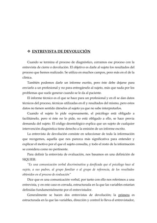  ENTREVISTA DE DEVOLUCIÓN
Cuando se termina el proceso de diagnóstico, cerramos ese proceso con la
entrevista de cierre o devolución. El objetivo es darle al sujeto los resultados del
proceso que hemos realizado. Se utiliza en muchos campos, pero más en el de la
clínica.
También podemos darle un informe escrito, pero éste debe dejarse para
enviarlo a un profesional y no para entregárselo al sujeto, más que nada por los
problemas que suele generar cuando se le da al paciente.
El informe técnico es el que se hace para un profesional y en él se dan datos
técnicos del proceso, técnicas utilizadas en él y resultados del mismo, pero estos
datos no tienen sentido dárselos al sujeto ya que no sabe interpretarlos.
Cuando el sujeto lo pide expresamente, el psicólogo está obligado a
facilitárselo, pero si éste no lo pide, no está obligado a ello, se hace previa
demanda del sujeto. El código deontológico explica que un sujeto de cualquier
intervención diagnóstica tiene derecho a la emisión de un informe escrito.
La entrevista de devolución consiste en seleccionar de toda la información
que recogemos, aquella que nos parezca más significativa para entender y
explicar el motivo por el que el sujeto consulta, y todo el resto de la información
se considera como no pertinente.
Para definir la entrevista de evaluación, nos basamos en una definición de
SIQUIER:
“Es una comunicación verbal discriminativa y dosificada que el psicólogo hace al
sujeto, a sus padres, al grupo familiar o al grupo de referencia, de los resultados
obtenidos en el proceso de evaluación”
Dice que es una comunicación verbal, por tanto con ello nos referimos a una
entrevista, y en este caso es cerrada, estructurada en la que las variables estarían
definidas fundamentalmente por el entrevistador.
Generalmente se hacen dos entrevistas de devolución; la primera es
estructurada en la que las variables, dirección y control lo lleva el entrevistador,
 