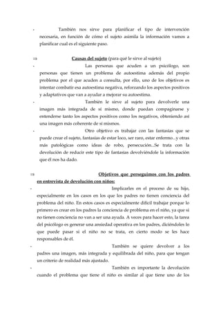 - También nos sirve para planificar el tipo de intervención
necesaria, en función de cómo el sujeto asimila la información vamos a
planificar cual es el siguiente paso.
⇒ Causas del sujeto (para qué le sirve al sujeto)
- Las personas que acuden a un psicólogo, son
personas que tienen un problema de autoestima además del propio
problema por el que acuden a consulta, por ello, uno de los objetivos es
intentar combatir esa autoestima negativa, reforzando los aspectos positivos
y adaptativos que van a ayudar a mejorar su autoestima.
- También le sirve al sujeto para devolverle una
imagen más integrada de sí mismo, donde puedan compaginarse y
entenderse tanto los aspectos positivos como los negativos, obteniendo así
una imagen más coherente de sí mismos.
- Otro objetivo es trabajar con las fantasías que se
puede crear el sujeto, fantasías de estar loco, ser raro, estar enfermo...y otras
más patológicas como ideas de robo, persecución...Se trata con la
devolución de reducir este tipo de fantasías devolviéndole la información
que él nos ha dado.
⇒ Objetivos que perseguimos con los padres
en entrevista de devolución con niños:
- Implicarles en el proceso de su hijo,
especialmente en los casos en los que los padres no tienen conciencia del
problema del niño. En estos casos es especialmente difícil trabajar porque lo
primero es crear en los padres la conciencia de problema en el niño, ya que si
no tienen conciencia no van a ser una ayuda. A veces para hacer esto, la tarea
del psicólogo es generar una ansiedad operativa en los padres, diciéndoles lo
que puede pasar si el niño no se trata, en cierto modo se les hace
responsables de él.
- También se quiere devolver a los
padres una imagen, más integrada y equilibrada del niño, para que tengan
un criterio de realidad más ajustado.
- También es importante la devolución
cuando el problema que tiene el niño es similar al que tiene uno de los
 