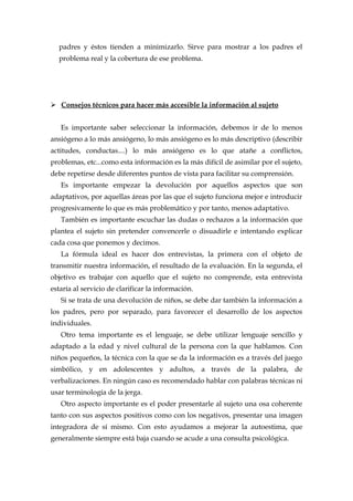 padres y éstos tienden a minimizarlo. Sirve para mostrar a los padres el
problema real y la cobertura de ese problema.
 Consejos técnicos para hacer más accesible la información al sujeto
Es importante saber seleccionar la información, debemos ir de lo menos
ansiógeno a lo más ansiógeno, lo más ansiógeno es lo más descriptivo (describir
actitudes, conductas....) lo más ansiógeno es lo que atañe a conflictos,
problemas, etc...como esta información es la más difícil de asimilar por el sujeto,
debe repetirse desde diferentes puntos de vista para facilitar su comprensión.
Es importante empezar la devolución por aquellos aspectos que son
adaptativos, por aquellas áreas por las que el sujeto funciona mejor e introducir
progresivamente lo que es más problemático y por tanto, menos adaptativo.
También es importante escuchar las dudas o rechazos a la información que
plantea el sujeto sin pretender convencerle o disuadirle e intentando explicar
cada cosa que ponemos y decimos.
La fórmula ideal es hacer dos entrevistas, la primera con el objeto de
transmitir nuestra información, el resultado de la evaluación. En la segunda, el
objetivo es trabajar con aquello que el sujeto no comprende, esta entrevista
estaría al servicio de clarificar la información.
Si se trata de una devolución de niños, se debe dar también la información a
los padres, pero por separado, para favorecer el desarrollo de los aspectos
individuales.
Otro tema importante es el lenguaje, se debe utilizar lenguaje sencillo y
adaptado a la edad y nivel cultural de la persona con la que hablamos. Con
niños pequeños, la técnica con la que se da la información es a través del juego
simbólico, y en adolescentes y adultos, a través de la palabra, de
verbalizaciones. En ningún caso es recomendado hablar con palabras técnicas ni
usar terminología de la jerga.
Otro aspecto importante es el poder presentarle al sujeto una osa coherente
tanto con sus aspectos positivos como con los negativos, presentar una imagen
integradora de sí mismo. Con esto ayudamos a mejorar la autoestima, que
generalmente siempre está baja cuando se acude a una consulta psicológica.
 