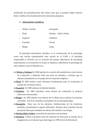 analizando las protuberancias del cráneo dice que se pueden hallar indicios
fieles y fiables de la localización de las funciones psíquicas.
3. Antecedentes científicos
- Weber y Fecher - Kraepelin
- Piner - Stanley – Hall y Fisher
- Esquirol - Deaborn
- Guislain - Freud
- Reiger - Jung
El principal antecedente científico es la construcción de la psicología
como una ciencia experimental, esto sucede en el S.XIX y el principal
responsable es Wundt, con su creación del primer laboratorio de psicología
experimental, es el momento en el que se empieza a diferenciar la psicología de
otros saberes como la filosofía, etc...
⇒ Weber y Fechner: En 1860 aportan la creación del autoinforme como técnica
de evaluación y elaboran toda una serie de métodos y técnicas que se
utilizan actualmente en el campo de la evaluación subjetiva.
⇒ Pinel: El 1826 incluye como elemento fundamental para la evaluación el
estudio de la historia clínica.
⇒ Esquirol: En 1840 sintetiza la historia familiar
⇒ Guislain: En 1860 introduce como técnica de evaluación la primera
entrevista estructurada.
⇒ Reiger: En 1855 plantea una batería de 8 subtest para explorar las lesiones
cerebrales. A él se le considera el propulsor de la neuropsicología.
⇒ Kraepelin: Hace una de las primeras clasificaciones de los trastornos
mentales, actualmente se siguen utilizando. Además, hizo el primer test de
asociación libre para estudiar los efectos del alcohol y las drogas.
⇒ Stanley-Hall y Fisher: presentan los primeros test escolares.
⇒ Deaborn: Utiliza la primera serie de manchas de tinta para el estudio de la
imaginación, es el pionero que dará lugar en 1930 al test de Rorschach.
 