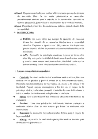⇒ Freud: Propone un método para evaluar el inconsciente que son las técnicas
de asociación libre. De su teoría psicoanalítica se desarrollan
posteriormente técnicas para el estudio de la personalidad que son las
técnicas proyectivas, para evaluar lo insconsciente de la conducta humana.
⇒ Jung: Presenta el primer test de asociación de palabras para el estudio de la
personalidad.
 INSTITUCIONES:
⇒ BUROS: Son unos libros que recogen la aparición de cualquier
técnica de evaluación. Es un manual de distribución a la comunidad
científica. Empiezan a aparecer en 1938 y son un hito importante
porque empieza a haber un punto de encuentro donde están todas las
referencias.
⇒ APA: Asociación de psicología americana. Aparece en torno a los
años 30 y vela por la cientifidad de las técnicas de evaluación, analiza
y estudia cuales son sus técnicas de validez, fiabilidad, cuales son las
más utilizadas y cuales son consideradas científicas y válidas.
 Autores con aportaciones especiales:
⇒ Cronbach: Se centró en desarrollar unas bases teóricas sólidas, hizo una
revisión de las pruebas y puso el interés en su fundamentación teórica.
Desarrolla fundamentalmente la base teórica en cuanto a la validez y la
fiabilidad. Planteó nuevas orientaciones a los test en el campo de la
psicología clínica y educativa, potenció el estudio de casos individuales e
inició el modelo de análisis funcional aplicado a la conducta.
⇒ Pervin: hace la clasificación más conocida y utilizada de las técnicas de
evaluación
⇒ Anastasi: Hace una publicación sintetizando técnicas, enfoques y
revisiones teóricas (Son los tres autores que hacen las revisiones más
importantes)
⇒ Rorschach: Su aportación fueron las manchas de tinta para el estudio de
la personalidad
⇒ Murray: Aportación de técnicas de apercepción temática, también para
el estudio de la personalidad.
 