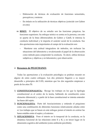 - Elaboración de técnicas de evaluación de funciones sensoriales,
perceptivas y motoras
- En énfasis en la utilización de técnicas objetivas (coincide con Galton
en esto)
⇒ BINET: El objetivo de su estudio son las funciones psíquicas, las
funciones superiores. Su enfoque teórico se centra en la persona, con esto
se aparta de la línea diferencialista de Galton y Catell, le interesa la
conducta individual y le importa el carácter social de la conducta. Sus
dos aportaciones más importantes al campo de la evaluación son:
- Mantiene una actitud integradora de métodos, sin rechazar las
situaciones del laboratorio y revalorizando el papel de la observación
como método para comprender la conducta. Es decir, utiliza técnicas
subjetivas y objetivas y en laboratorio y por observación
 Resumen de PELECHANO:
Todas las aportaciones a la evaluación psicológica se podrían resumir en
alguno de estos cuatro enfoques. Los dos primeros llegaron a su mayor
desarrollo a principios del S.XX, mientras que los dos segundos empiezan a
partir de los años 70:
1) CONSTITUCIONALISTA:: Recoge los trabajos en los que la tipología
constitucional es el centro de la teoría, hablando de constitución como
elemento diferencial y a partir de la base constitucional se intenta entender
las bases del sujeto.
2) FUNCIONALISTA: Parte del Asociacionismo y entiende el psiquismo
como una combinación de diferentes funciones relativamente ailadas entre
sí. Los trabajos que se basan en este enfoque ponen el interés en centrar las
bases estables entre el sujeto y el entorno.
3) SITUACIONISTA: Pone el interés en lo temporal de la conducta, en la
dinámica funcional de las relaciones entre E y R, y en tercer lugar en la
dimensión cognitiva del ambiente (como ambiente percibido).
 