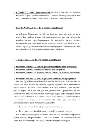 4) CONTEXTUALISTA (Interaccionista): Incluye el estudio del ambiente
físico con lo que da pie al desarrollo de la llamada Psicología Ecológica. Este
enfoque está centrado en el estudio de la relación persona – situación.
 Estado ACTUAL de la Evaluación Psicológica:
Actualmente disponemos de miles de técnicas y cada año aparecen otras
nuevas. Los modelos teóricos en los que se sustentan son muy variados, las
pruebas no son muy homogéneas, los resultados no son siempre
equivalentes. Coexisten diversos modelos teóricos sin que afecten unos a
otros. Hay un gran desarrollo de la metodología pero falta desarrollar más
en profundidad la fundamentación teórica de cada teoría.
 Tres polémicas en la evaluación psicológica:
1) Discusión acerca de las técnicas psicométricas frente a las proyectivas
2) Discusión acerca de lo nomotético frente a lo ideográfico
3) Discusión acerca de los métodos clínicos frente a los métodos estadísticos
1) Discusión acerca de las técnicas psicométricas frente a los proyectivas
Son dos tipos de técnicas de evaluación que se basan en el mismo modelo
teórico, que es el modelo de atributos y que se diferencia en la interpretación
que hacen de la conducta. En ambos tipos de técnicas se asume que la respuesta
que un sujeto da a un test (ya sea psicométrico o proyectivo) es una
manifestación de su funcionamiento psicológico, es por tanto un signo y ambos
tipos de tests se basan en la interpretación de estos signos para poder acceder al
conocimiento de cómo es el funcionamiento psicológico. Ese acceso al
conocimiento se va a dar por dos procedimientos:
- En el caso psicométrico el signo va a ser cuantificado
- En el caso proyectivo el signo se va a analizar cualitativamente
Los dos modelos persiguen los mismo objetivos que serían la descripción de
la personalidad, la explicación de la conducta, la predicción de la conducta y ser
útiles en el planteamiento de la ayuda en el tratamiento psicológico.
 