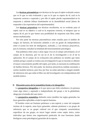 Las técnicas psicométricas son técnicas en las que el sujeto evaluado conoce
que es lo que se está evaluando y que es lo que se espera de él, cual es la
respuesta correcta o esperada y por ello el sujeto pierde espontaneidad en la
respuesta y además influye fuertemente en la deseabilidad social (deseo de
responder a las expectativas del experimentador).
Las técnicas proyectivas son técnicas encubiertas, no es evidente para el
sujeto cual es su objetivo o cual es la respuesta correcta, ni tampoco que se
espera de él, por lo que tienen una posibilidad de respuesta más libre, están
menos mediatizadas.
Por otra parte las técnicas psicométricas están creadas para el análisis de
rasgos, de factores, de funciones aislados o con un grado de independencia
entre sí (como los tests de inteligencia, actitudes...). Las técnicas proyectivas,
por el contrario, estudian la totalidad del funcionamiento psicológico.
Esta polémica entre unas o otras sigue viva en el campo universitario, en el
campo de la docencia, por no así en el de la investigación o en el de la
aplicación. En el campo de la evaluación esta polémica no tendría que tener
sentido porque cuando se realiza una investigación lo que se necesita es obtener
el mayor conocimiento posible del sujeto, por tanto, es necesaria la combinación
de lambas técnicas. Por otra parte, las técnicas proyectivas estaban asociadas a
ciertos modelos teóricos, pero hoy por hoy no están adscritas a ningún modelo
de referencia sino que están al libre uso del investigador con independencia del
modelo teórico.
2) Discusión acerca de lo nomotético frente a lo ideográfico
La perspectiva ideográfica es la que apoya que debe estudiarse a la persona
como algo único y separado e independiente del grupo o de la globalidad,
aboga por el estudio del caso único.
La perspectiva nomotética defiende como científico las reglas generales, las
leyes generales aplicables a toda la especie humana.
El hombre como ser humano pertenece a una especie y como tal comparte
normas de la especie, unas leyes generales, además pertenece a un grupo de
referencia que es su grupo cultural con el que comparte características
específicas de ese grupo, en tercer lugar estaría como sujeto único, como
individuo que tienen una organización particular de esas funciones (tanto
biológicas como psicológicas) generales de la especie.
 