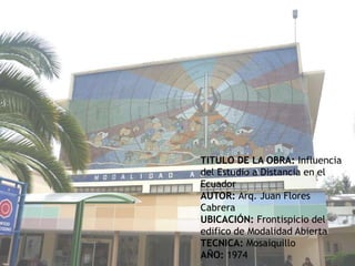 MURAL DE LA MODALIDAD A DISTANCIATITULO DE LA OBRA: Influencia del Estudio a Distancia en el EcuadorAUTOR: Arq. Juan Flores CabreraUBICACIÓN: Frontispicio del edifico de Modalidad AbiertaTECNICA: MosaiquilloAÑO: 1974 