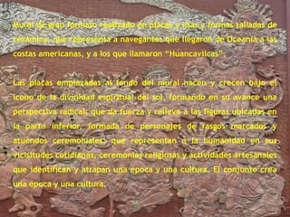 Mural de gran formato realizado en placas y lisas y formas talladas de cerámica, que representa a navegantes que llegaron de Oceanía a las costas americanas, y a los que llamaron “Huancavilcas”.Las placas emplazadas al fondo del mural nacen y crecen bajo el icono de la divinidad espiritual del sol, formando en su avance una perspectiva radical; que da fuerza y relieve a las figuras ubicadas en la parte inferior, formada de personajes de rasgos marcados y atuendos ceremoniales; que representan a la humanidad en sus vicisitudes cotidianas, ceremonias religiosas y actividades artesanales que identifican y atrapan una época y una cultura. El conjunto crea una época y una cultura.