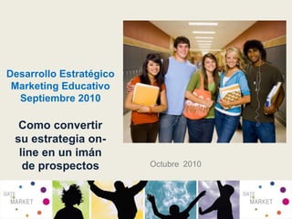 Desarrollo EstratégicoMarketing EducativoSeptiembre 2010 Como convertir su estrategia on-line en un imán de prospectos Octubre  2010 