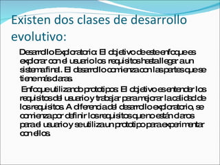 Existen dos clases de desarrollo evolutivo: Desarrollo Exploratorio: El objetivo de este enfoque es explorar con el usuario los  requisitos hasta llegar a un sistema final. El desarrollo comienza con las partes que se tiene más claras.  Enfoque utilizando prototipos: El objetivo es entender los requisitos del usuario y trabajar para mejorar la calidad de los requisitos. A diferencia del desarrollo exploratorio, se comienza por definir los requisitos que no están claros para el usuario y se utiliza un prototipo para experimentar con ellos.  