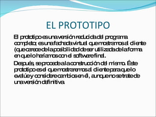 EL PROTOTIPO El prototipo es una versión reducida del programa completo; es una fachada virtual que mostramos al cliente (que carece de la posibilidad de ser utilizada de la forma en que lo haríamos con el software final. Después, se procede a la construcción del mismo. Éste prototipo es el que mostraremos al cliente para que lo evalúe y considere cambios en él, aunque no se trate de una versión definitiva. 