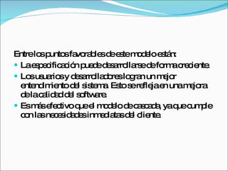 Entre los puntos favorables de este modelo están: La especificación puede desarrollarse de forma creciente. Los usuarios y desarrolladores logran un mejor entendimiento del sistema. Esto se refleja en una mejora de la calidad del software. Es más efectivo que el modelo de cascada, ya que cumple con las necesidades inmediatas del cliente. 