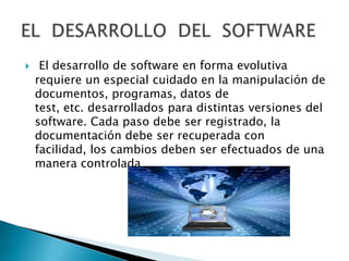     El desarrollo de software en forma evolutiva
    requiere un especial cuidado en la manipulación de
    documentos, programas, datos de
    test, etc. desarrollados para distintas versiones del
    software. Cada paso debe ser registrado, la
    documentación debe ser recuperada con
    facilidad, los cambios deben ser efectuados de una
    manera controlada
 