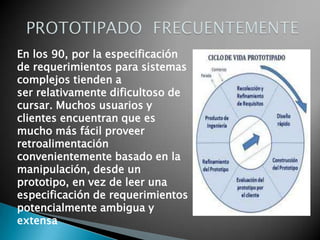 En los 90, por la especificación
de requerimientos para sistemas
complejos tienden a
ser relativamente dificultoso de
cursar. Muchos usuarios y
clientes encuentran que es
mucho más fácil proveer
retroalimentación
convenientemente basado en la
manipulación, desde un
prototipo, en vez de leer una
especificación de requerimientos
potencialmente ambigua y
extensa
 