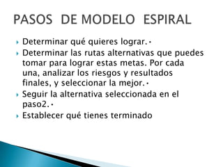    Determinar qué quieres lograr.•
   Determinar las rutas alternativas que puedes
    tomar para lograr estas metas. Por cada
    una, analizar los riesgos y resultados
    finales, y seleccionar la mejor.•
   Seguir la alternativa seleccionada en el
    paso2.•
   Establecer qué tienes terminado
 
