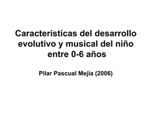 Características del desarrollo
evolutivo y musical del niño
entre 0-6 años
Pilar Pascual Mejía (2006)
 