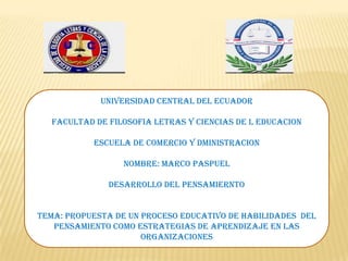 UNIVERSIDAD CENTRAL DEL ECUADOR
FACULTAD DE FILOSOFIA LETRAS Y CIENCIAS DE L EDUCACION
ESCUELA DE COMERCIO Y DMINISTRACION
NOMBRE: MARCO PASPUEL
DESARROLLO DEL PENSAMIERNTO
TEMA: PROPUESTA DE UN PROCESO EDUCATIVO DE HABILIDADES DEL
PENSAMIENTO COMO ESTRATEGIAS DE APRENDIZAJE EN LAS
ORGANIZACIONES

 