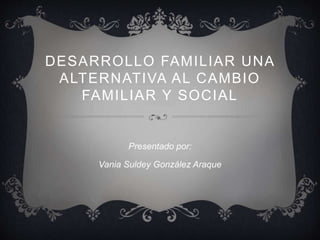 DESARROLLO FAMILIAR UNA 
ALTERNATIVA AL CAMBIO 
FAMILIAR Y SOCIAL 
Presentado por: 
Vania Suldey González Araque 
 