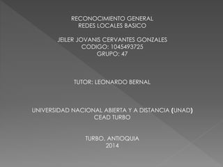 RECONOCIMIENTO GENERAL 
REDES LOCALES BASICO 
JEILER JOVANIS CERVANTES GONZALES 
CODIGO: 1045493725 
GRUPO: 47 
TUTOR: LEONARDO BERNAL 
UNIVERSIDAD NACIONAL ABIERTA Y A DISTANCIA (UNAD) 
CEAD TURBO 
TURBO, ANTIOQUIA 
2014 
 