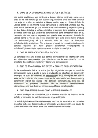 1. CUAL ES LA DIFERENCIA ENTRE DATOS Y SEÑALES
Los datos analógicos son continuos y toman valores continuos, como en el
caso de la voz humana ya que cuando alguien habla crea una onda continua
que viaja en el aire ,las señales análogas pueden tener un número infinito de
valores dentro de un mismo rango por ejemplo la intensidad luminosa que hay
entre el día y la noche ya que amanece de forma continua y de poco a poco y
en los datos digitales y señales digitales el primero tiene estados y valores
discretos como los que utilizan las computadoras para almacenar datos en su
memoria mientras que el segundo solo puede tener un número limitado de
valores como la voz es una señal analógica y por tanto el que habla produce
una señal analógica y el que escucha solo es capaz de interpretar
señales también analógicas. Sin embargo el canal de comunicación transmite
señales digitales. Se hace preciso transformar en algún punto la
señal analógica en digital y posteriormente la digital en analógica.
2. QUE SE ENTIENDE POR SEÑALIZACION
La señalización es una técnica que permite el intercambio de información entre
los diferentes componentes que intervienen en la comunicación con el
propósito de establecer, mantener y liberar una comunicación.
3. QUE ES TRANSMISION DE DATOS Y CUAL ES SU CLASIFICACION
Es la transferencia física de datos (un flujo digital de bits) por un canal de
comunicación punto a punto ò punto a multipunto; se clasifican en transmisión
analógica la cual el contenido de información es muy restringida; tan solo el
valor de la corriente y la presencia o no de esta puede ser determinada, y
transmisión digital las cuales no cambian continuamente, sino que es
transmitida en paquetes discretos. No es tampoco inmediatamente
interpretada, sino que debe ser primero decodificada por el receptor.
4. QUE SON SEÑALES ANALOGAS Y SEÑALES DIGITALES
La señal analógica se caracteriza por el continuo cambio de amplitud de la
señal y el contenido de su información es muy restringido.
La señal digital no cambia continuamente sino que es transmitida en paquetes
discretos, debe ser decodificada por el receptor y su transmisión es a través de
pulsos eléctricos que varían entre dos niveles distintos de voltaje.
 