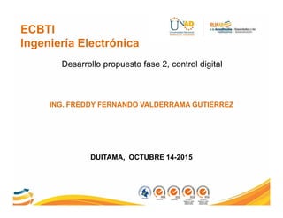 ECBTI
Ingeniería Electrónica
ING. FREDDY FERNANDO VALDERRAMA GUTIERREZ
Desarrollo propuesto fase 2, control digital
DUITAMA, OCTUBRE 14-2015
 