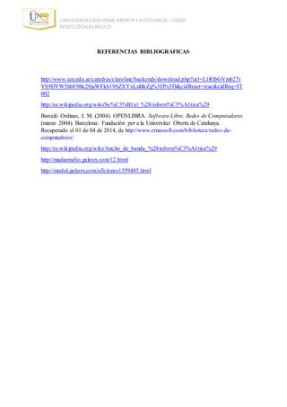 UNIVERDIDADNACIONALABIERTA Y A DISTANCIA – UNAD
REDES LOCALESBÁSICO
REFERENCIAS BIBLIOGRAFICAS
http://www.um.edu.ar/catedras/claroline/backends/download.php?url=L1RlbGVmb27t
YS9DYW5hbF9Bc29jaWFkb19SZXYxLnBkZg%3D%3D&cidReset=true&cidReq=IT
002
http://es.wikipedia.org/wiki/Se%C3%B1al_%28inform%C3%A1tica%29
Barceló Ordinas, J. M. (2004). OPENLIBRA. Software Libre. Redes de Computadores
(marzo 2004). Barcelona: Fundación per a la Universitat Oberta de Catalunya.
Recuperado el 01 de 04 de 2014, de http://www.etnassoft.com/biblioteca/redes-de-
computadores/
http://es.wikipedia.org/wiki/Ancho_de_banda_%28inform%C3%A1tica%29
http://madaoradio.galeon.com/12.html
http://modul.galeon.com/aficiones1359485.html
 