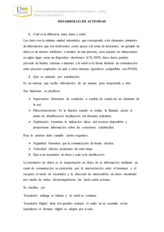 UNIVERDIDADNACIONALABIERTA Y A DISTANCIA – UNAD
REDES LOCALESBÁSICO
DESARROLLO DE ACTIVIDAD
1. Cuál es la diferencia entre datos y señal
Los datos son la mínima unidad sistemática que corresponde a los elementos primarios
de información que son irrelevantes como apoyo a la toma de decisiones, un ejemplo de
datos es un número telefónico o nombre de una persona, estos pueden ser almacenados
en algún lugar como un dispositivo electrónico (CD, DVD, disco duro), pueden
provenir de fuentes externas o internas y la señal es la forma limitada de comunicación
entre procesos empleados en unix y otros sistemas operativos compatibles con POSIX.
2. Que se entiende por señalización.
Es un sistema que recibe información de un usuario para trasportarla a otro.
Sus funciones se clasifican:
 Supervicion: Detención de condición o cambio de estado de un elemento de
la red.
 Direccionamiento: Es la función cuando se realiza la llamada ,desde el
punto de identificación localización del abonado solicitado.
 Explotación: Garantiza la utilización eficaz del recursos disponibles y
proporciona información sobre las conexiones establecidas.
Para lo anterior debe cumplir ciertos requisitos.
 Seguridad: Garantiza que la comunicación de forma efectiva.
 Velocidad: efectúa posiciones de cada etapa.
3. Que es la trasmisión de datos y cuál es la clasificación
La trasmisión de datos es la trasportación en físico de la información mediante un
canal de comunicación se caracteriza por la sincronización entre el trasmisor y el
receptor, el modo de trasmisión y la dirección de intercambios de datos circulando
por medio de ondas electromagnéticas, luz hasta ondas acústica.
Se clasifica así:
Trasmisión análoga es binaria y la señal es continua.
Trasmisión Digital tiene dos grandes ventajas el ruido no se acumula en los
repetidores el formato digital se adapta por sí solo.
 