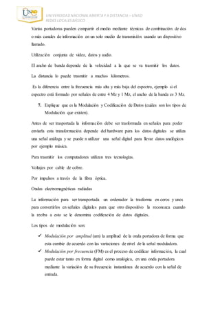 UNIVERDIDADNACIONALABIERTA Y A DISTANCIA – UNAD
REDES LOCALESBÁSICO
Varias portadoras pueden compartir el medio mediante técnicas de combinación de dos
o más canales de información en un solo medio de transmisión usando un dispositivo
llamado.
Utilización conjunta de video, datos y audio.
El ancho de banda depende de la velocidad a la que se va trasmitir los datos.
La distancia lo puede trasmitir a muchos kilometros.
Es la diferencia entre la frecuencia más alta y más baja del espectro, ejemplo si el
espectro está formado por señales de entre 4 Mz y 1 Mz, el ancho de la banda es 3 Mz.
7. Explique que es la Modulación y Codificación de Datos (cuáles son los tipos de
Modulación que existen).
Antes de ser trasportada la información debe ser trasformada en señales para poder
enviarla esta transformación depende del hardware para los datos digitales se utiliza
una señal análoga y se puede n utilizar una señal digital para llevar datos analógicos
por ejemplo música.
Para trasmitir los computadores utilizan tres tecnologías.
Voltajes por cable de cobre.
Por impulsos a través de la fibra óptica.
Ondas electromagnéticas radiadas
La información para ser transportada un ordenador la trasforma en ceros y unos
para convertirlos en señales digitales para que otro dispositivo la reconozca cuando
la reciba a esto se le denomina codificación de datos digitales.
Los tipos de modulación son:
 Modulación por amplitud (am) la amplitud de la onda portadora de forma que
esta cambie de acuerdo con las variaciones de nivel de la señal moduladora.
 Modulación por frecuencia (FM) es el proceso de codificar información, la cual
puede estar tanto en forma digital como analógica, en una onda portadora
mediante la variación de su frecuencia instantánea de acuerdo con la señal de
entrada.
 