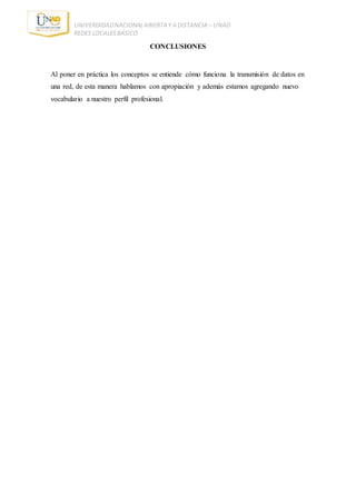 UNIVERDIDADNACIONALABIERTA Y A DISTANCIA – UNAD
REDES LOCALESBÁSICO
CONCLUSIONES
Al poner en práctica los conceptos se entiende cómo funciona la transmisión de datos en
una red, de esta manera hablamos con apropiación y además estamos agregando nuevo
vocabulario a nuestro perfil profesional.
 