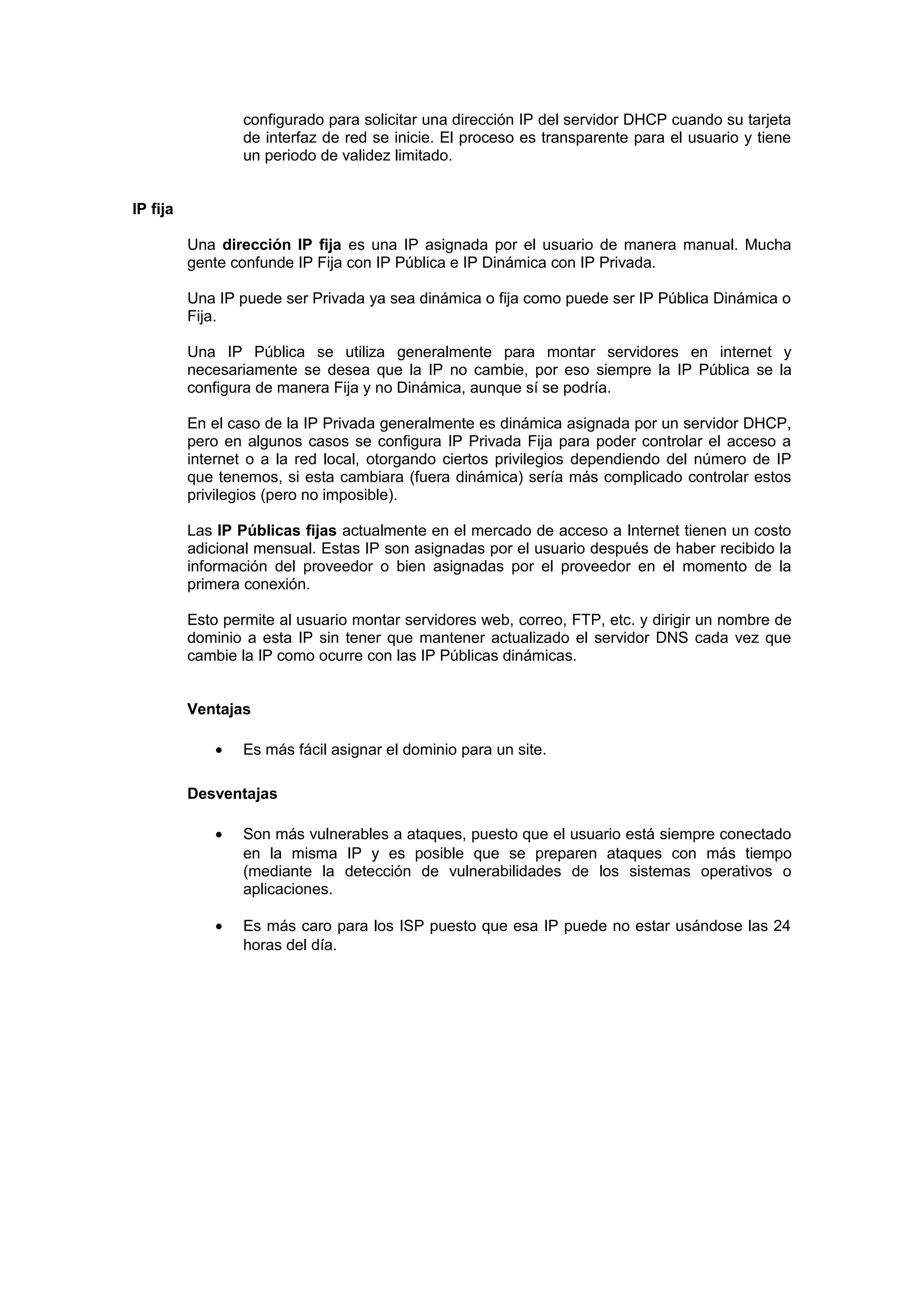 configurado para solicitar una dirección IP del servidor DHCP cuando su tarjeta
                  de interfaz de red se inicie. El proceso es transparente para el usuario y tiene
                  un periodo de validez limitado.


IP fija

          Una dirección IP fija es una IP asignada por el usuario de manera manual. Mucha
          gente confunde IP Fija con IP Pública e IP Dinámica con IP Privada.

          Una IP puede ser Privada ya sea dinámica o fija como puede ser IP Pública Dinámica o
          Fija.

          Una IP Pública se utiliza generalmente para montar servidores en internet y
          necesariamente se desea que la IP no cambie, por eso siempre la IP Pública se la
          configura de manera Fija y no Dinámica, aunque sí se podría.

          En el caso de la IP Privada generalmente es dinámica asignada por un servidor DHCP,
          pero en algunos casos se configura IP Privada Fija para poder controlar el acceso a
          internet o a la red local, otorgando ciertos privilegios dependiendo del número de IP
          que tenemos, si esta cambiara (fuera dinámica) sería más complicado controlar estos
          privilegios (pero no imposible).

          Las IP Públicas fijas actualmente en el mercado de acceso a Internet tienen un costo
          adicional mensual. Estas IP son asignadas por el usuario después de haber recibido la
          información del proveedor o bien asignadas por el proveedor en el momento de la
          primera conexión.

          Esto permite al usuario montar servidores web, correo, FTP, etc. y dirigir un nombre de
          dominio a esta IP sin tener que mantener actualizado el servidor DNS cada vez que
          cambie la IP como ocurre con las IP Públicas dinámicas.


          Ventajas

              •   Es más fácil asignar el dominio para un site.

          Desventajas

              •   Son más vulnerables a ataques, puesto que el usuario está siempre conectado
                  en la misma IP y es posible que se preparen ataques con más tiempo
                  (mediante la detección de vulnerabilidades de los sistemas operativos o
                  aplicaciones.

              •   Es más caro para los ISP puesto que esa IP puede no estar usándose las 24
                  horas del día.
 