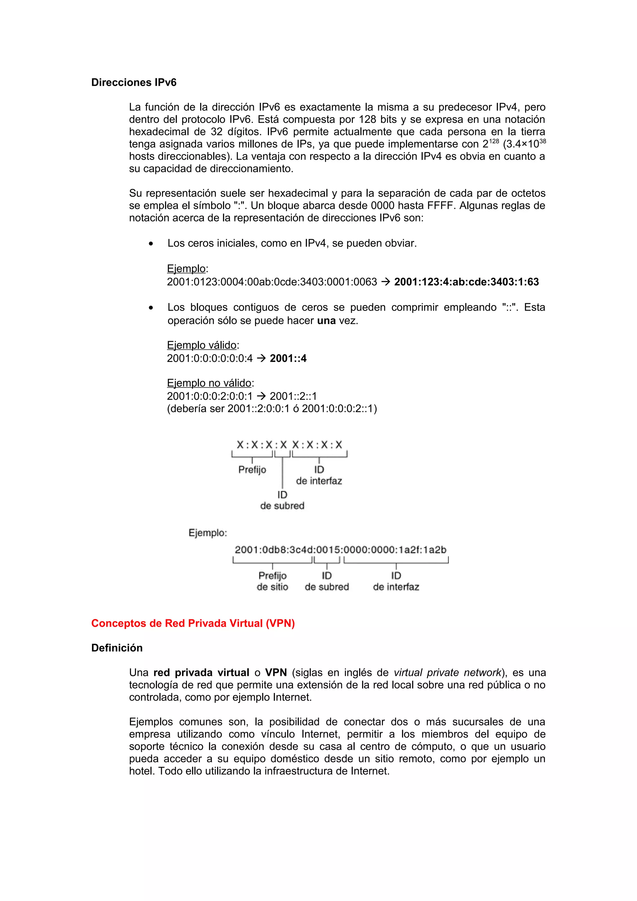 Direcciones IPv6

       La función de la dirección IPv6 es exactamente la misma a su predecesor IPv4, pero
       dentro del protocolo IPv6. Está compuesta por 128 bits y se expresa en una notación
       hexadecimal de 32 dígitos. IPv6 permite actualmente que cada persona en la tierra
       tenga asignada varios millones de IPs, ya que puede implementarse con 2 128 (3.4×1038
       hosts direccionables). La ventaja con respecto a la dirección IPv4 es obvia en cuanto a
       su capacidad de direccionamiento.

       Su representación suele ser hexadecimal y para la separación de cada par de octetos
       se emplea el símbolo ":". Un bloque abarca desde 0000 hasta FFFF. Algunas reglas de
       notación acerca de la representación de direcciones IPv6 son:

             •   Los ceros iniciales, como en IPv4, se pueden obviar.

                 Ejemplo:
                 2001:0123:0004:00ab:0cde:3403:0001:0063  2001:123:4:ab:cde:3403:1:63

             •   Los bloques contiguos de ceros se pueden comprimir empleando "::". Esta
                 operación sólo se puede hacer una vez.

                 Ejemplo válido:
                 2001:0:0:0:0:0:0:4  2001::4

                 Ejemplo no válido:
                 2001:0:0:0:2:0:0:1  2001::2::1
                 (debería ser 2001::2:0:0:1 ó 2001:0:0:0:2::1)




Conceptos de Red Privada Virtual (VPN)

Definición

       Una red privada virtual o VPN (siglas en inglés de virtual private network), es una
       tecnología de red que permite una extensión de la red local sobre una red pública o no
       controlada, como por ejemplo Internet.

       Ejemplos comunes son, la posibilidad de conectar dos o más sucursales de una
       empresa utilizando como vínculo Internet, permitir a los miembros del equipo de
       soporte técnico la conexión desde su casa al centro de cómputo, o que un usuario
       pueda acceder a su equipo doméstico desde un sitio remoto, como por ejemplo un
       hotel. Todo ello utilizando la infraestructura de Internet.
 