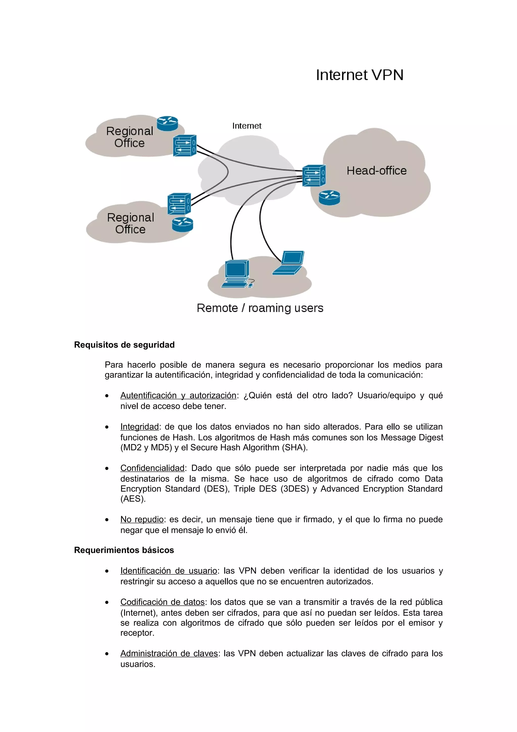 Requisitos de seguridad

       Para hacerlo posible de manera segura es necesario proporcionar los medios para
       garantizar la autentificación, integridad y confidencialidad de toda la comunicación:

       •   Autentificación y autorización: ¿Quién está del otro lado? Usuario/equipo y qué
           nivel de acceso debe tener.

       •   Integridad: de que los datos enviados no han sido alterados. Para ello se utilizan
           funciones de Hash. Los algoritmos de Hash más comunes son los Message Digest
           (MD2 y MD5) y el Secure Hash Algorithm (SHA).

       •   Confidencialidad: Dado que sólo puede ser interpretada por nadie más que los
           destinatarios de la misma. Se hace uso de algoritmos de cifrado como Data
           Encryption Standard (DES), Triple DES (3DES) y Advanced Encryption Standard
           (AES).

       •   No repudio: es decir, un mensaje tiene que ir firmado, y el que lo firma no puede
           negar que el mensaje lo envió él.

Requerimientos básicos

       •   Identificación de usuario: las VPN deben verificar la identidad de los usuarios y
           restringir su acceso a aquellos que no se encuentren autorizados.

       •   Codificación de datos: los datos que se van a transmitir a través de la red pública
           (Internet), antes deben ser cifrados, para que así no puedan ser leídos. Esta tarea
           se realiza con algoritmos de cifrado que sólo pueden ser leídos por el emisor y
           receptor.

       •   Administración de claves: las VPN deben actualizar las claves de cifrado para los
           usuarios.
 